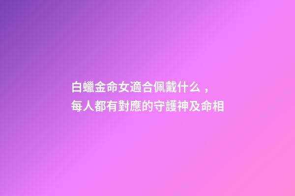 白蠟金命女適合佩戴什么，每人都有對應的守護神及命相